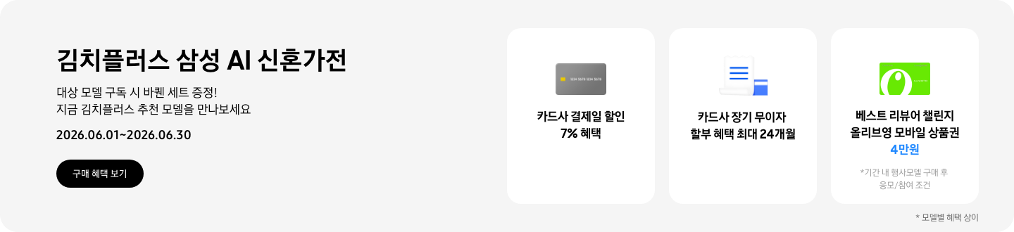 김치플러스 삼성 AI 신혼가전, 대상 모델 구독 시 바퀜 세트 증정! 지금 김치플러스 추천 모델을 만나보세요  2026.06.01~2026.06.30  구매혜택보기  회색 카드 아이콘, 카드사 결제일 할인 7% 혜택  흰색 영수증과 파란색 카드가 겹쳐있는 아이콘, 카드사 장기 무이자 할부 혜택 최대 24개월,   올리브영 모바일 상품권 아이콘, 베스트 리뷰어 챌린지 참여 시 올리브영 모바일 상품권 4만원 
