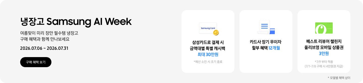 냉장고 Samsung AI Week, 여름맞이 미리 장만 필수템 냉장고 구매 혜택과 함꼐 만나보세요  2026.07.06 ~ 2026.07.31  구매혜택보기  동전 코인 캐시백 아이콘, 삼성카드로 결제 시 금액대별 특별 캐시백 최대 30만원  흰색 영수증과 파란색 카드가 겹쳐있는 아이콘, 카드사 장기 무이자 할부 혜택 12개월,   올리브영 모바일 상품권 아이콘, 베스트 리뷰어 챌린지 참여 시 올리브영 모바일 상품권 3만원   *7/9 부터 적용 (7/1~7/8 구매 시 4만원권 지급)