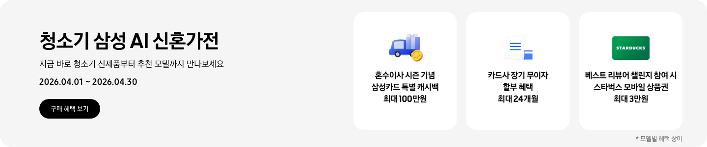 청소기 삼성 AI 신혼가전, 지금 바로 청소기 신제품부터 추천 모델까지 만나보세요, 2026.04.01 - 2026.04.30, 구매 혜택 보기, 선물상자를 실은 파란색 트럭 하단의 노란 코인이 겹쳐있는 아이콘, 혼수이사 시즌 기념 삼성카드 특별 캐시백 최대 100만원  흰색 영수증과 파란색 카드가 겹쳐져있는 아이콘, 카드사 장기 무이자 할부 혜택 최대 24개월  초록색 스타벅스 모바일 상품권, 베스트 리뷰어 챌린지 참여 시 스타벅스 모바일 상품권 최대 3만원  *모델별 혜택 상이