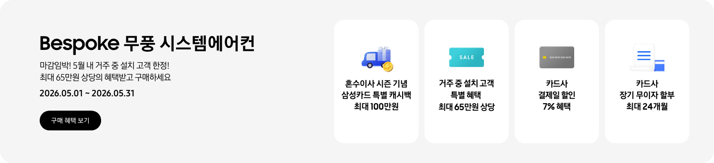 Bespoke 무풍 시스템에어컨, 마감임박! 5월 내 거주 중 설치 고객 한정! 최대 65만원 상당의 혜택받고 구매하세요, 2026.05.01~2026.05.31, 구매 혜택 보기  혼수이사 시즌 기념 삼성카드 특별 캐시백 최대 100만원, 혼수 이사와 캐시백을 의미하는 아이콘  거주 중 설치 고객 특별 혜택 최대 65만원 상당, SALE 이 새겨진  카드사 결제일 할인 7% 혜택, 신용카드 결제 혜택을 상징하는 아이콘  카드사 장기 무이자 할부 최대 24개월, 카드 명세서와 카드를 나타내는 아이콘