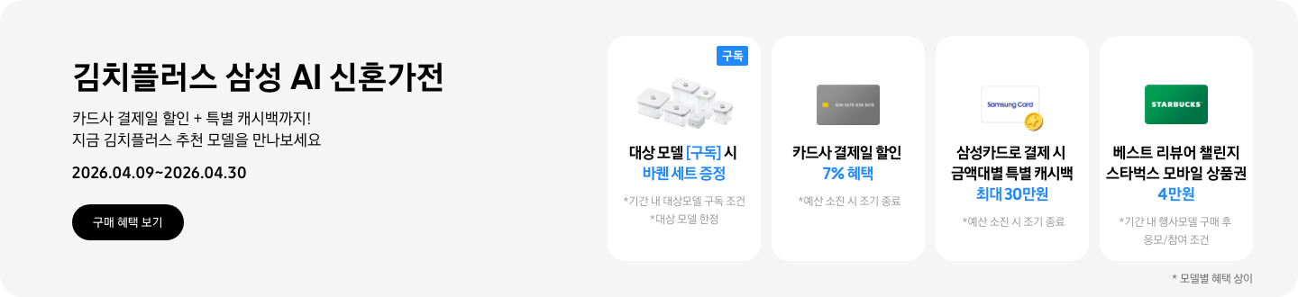 김치플러스 삼성 AI 신혼가전, 카드사 결제일 할인 + 특별 캐시백까지 지금 김치플러스 추천 모델을 만나보세요  2026.04.09~2026.04.30  구매혜택보기  바퀜 밀폐용기 이미지, 대상 모델 구독 시 바퀜 세트 증정  회색 카드 아이콘, 카드사 결제일 할인 7% 혜택  동전 코인 캐시백 아이콘, 삼성카드로 결제 시 금액대별 특별 캐시백 최대 30만원  STARBUCKS 로고가 가운데 있는 초록색 카드 아이콘, 베스트 리뷰어 챌린지 참여 시 스타벅스 모바일 상품권 4만원 