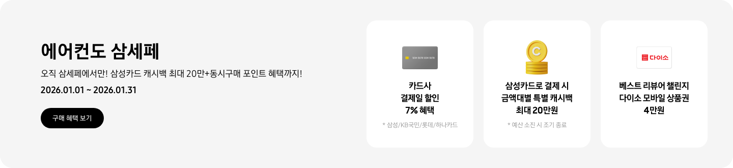 에어컨도 삼세페, 오직 삼세페에서만! 삼성카드 캐시백 최대 20만+동시구매 포인트 혜택까지!, 2026.01.01~2026.01.31, 구매 혜택 보기  카드사 결제일 할인 7% 혜택, *삼성/KB국민/롯데/하나카드, 결제일 할인을 나타내는 카드   삼성카드로 결제 시 금액대별 특별 캐시백 최대 20만원, 예산 소진 시 조기 종료 예정, 캐시백을 상징하는 코인 아이콘  베스트 리뷰어 챌린지 다이소 모바일 상품권 4만원, 다이소 로고가 새겨져 있는 카드