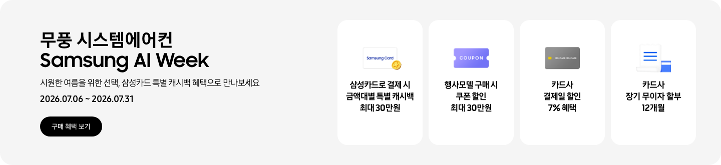 무풍 시스템에어컨 Samsung AI Week, 시원한 여름을 위한 선택, 삼성카드 특별 캐시백 혜택으로 만나보세요, 2026.07.06~2026.07.31, 구매 혜택 보기  삼성카드로 결제 시 금액대별 특별 캐시백 최대 30만원, Samsung Card 로고가 있는 카드와 캐시백을 의미하는 아이콘  행사모델 구매 시 쿠폰 할인 최대 30만원, 쿠폰 할인을 상징하는 'COUPON' 이 새겨진  카드사 결제일 할인 7% 혜택, 신용카드 결제 혜택을 상징화 하는 카드  카드사 장기 무이자 할부 12개월, 카드 명세서와 카드를 나타내는 아이콘