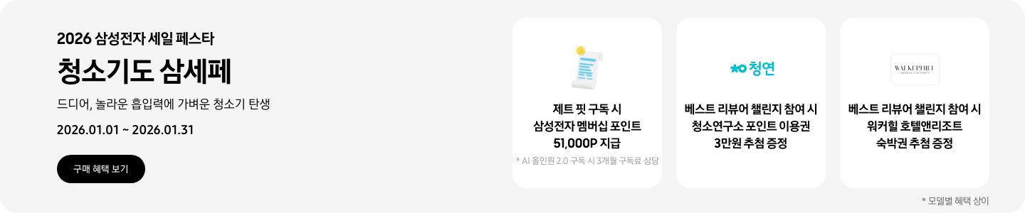 2026 삼성전자 세일 페스타, 청소기도 삼세페, 드디어, 놀라운 흡입력에 가벼운 청소기 탄생, 2026.01.01 ~ 2026.01.31, 구매 혜택 보기  흰색 영수증 상단의 노란 코인이 겹쳐있는 아이콘, 제트 핏 구독 시 삼성전자 멤버십 포인트 51,000P 지급, * AI 올인원 2.0 구독 시 3개월 구독료 상당 청소연구소 로고, 베스트 리뷰어 챌린지 참여 시 청소연구소 포인트 이용권 3만원 추첨 증정 워커힐 호텔앤리조트 로고, 베스트 리뷰어 챌린지 참여 시 워커힐 호텔앤리조트 숙박권 추첨 증정  *모델별 혜택 상이