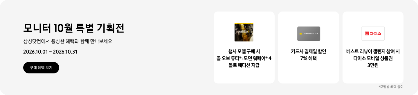 모니터 10월 특별 기획전, 삼성닷컴에서 풍성한 혜택과 함께 만나보세요, 2026.10.01 ~ 2026.10.31, 구매 혜택 보기.  콜 오브 듀티&reg;: 모던 워페어&reg; 4 볼트 에디션 아이콘, 행사 모델 구매 시 콜 오브 듀티&reg;: 모던 워페어&reg; 4 볼트 에디션 지급,  회색 카드 아이콘, 카드사 결제일 할인 7% 혜택,   다이소 로고가 기재된 흰색 카드 아이콘, 베스트 리뷰어 챌린지 참여 시 다이소 모바일 상품권 3만원,   *모델별 혜택 상이