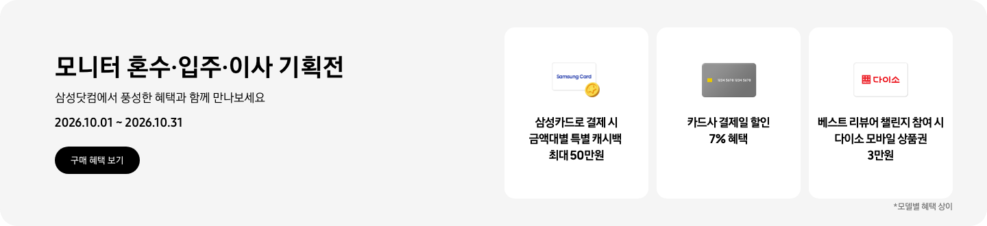 모니터 혼수&middot;입주&middot;이사 기획전, 삼성닷컴에서 풍성한 혜택과 함께 만나보세요, 2026.10.01 ~ 2026.10.31, 구매 혜택 보기.  Samsung Card가 쓰여있는 흰색 카드와 노란색 코인 아이콘, 삼성카드로 결제 시 금액대별 특별 캐시백 최대 50만원,  회색 카드 아이콘, 카드사 결제일 할인 7% 혜택,   다이소 로고가 기재된 흰색 카드 아이콘, 베스트 리뷰어 챌린지 참여 시 다이소 모바일 상품권 3만원,   *모델별 혜택 상이