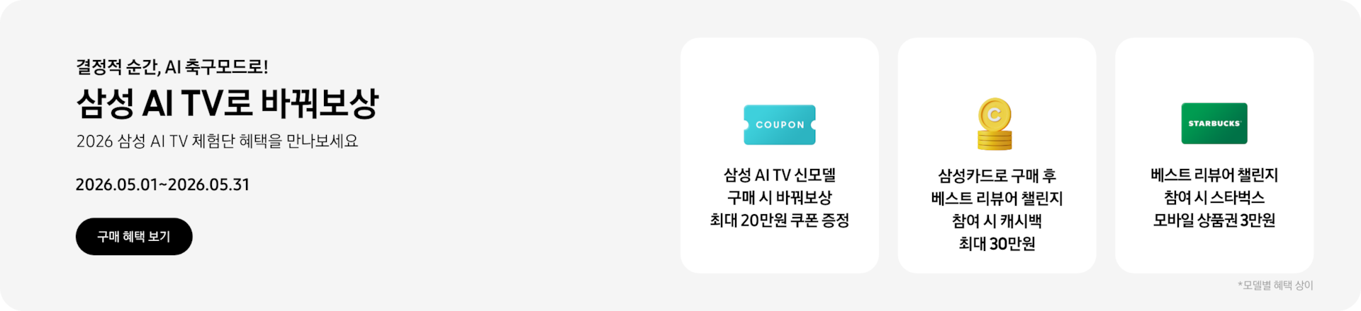 결정적 순간, AI 축구모드로!, 삼성 AI TV로 바꿔보상, 2026 삼성 AI TV 체험단 혜택을 만나보세요, 2026.05.01~2026.05.31 구매 혜택 보기.  COUPON이 적혀있는 하늘색 쿠폰 아이콘, 삼성 AI TV 신모델 구매 시 바꿔보상 최대 20만원 쿠폰 증정  쌓여있는 동전 위로 세워져 있는 C가 새겨진 노란색 동전, 삼성카드로 구매 후 베스트 리뷰어 챌린지 참여 시 캐시백 최대 30만원  초록색 스타벅스 카드, 베스트 리뷰어 챌린지 참여 시 스타벅스 모바일 상품권 3만원  *모델별 혜택 상이.