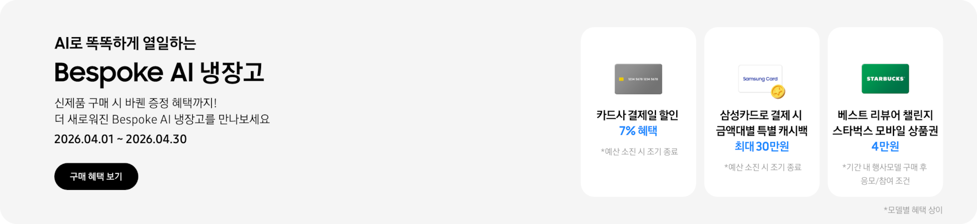 Bespoke AI 냉장고, 신제품 구매 시 바퀜 증정 혜택까지! 더 새로워진 Bespoke AI 냉장고를 만나보세요  2026.04.01~2026.04.30  구매혜택보기  회색 카드 아이콘, 카드사 결제일 할인 7% 혜택  동전 코인 캐시백 아이콘, 삼성카드로 결제 시 금액대별 특별 캐시백 최대 30만원  STARBUCKS 로고가 가운데 있는 초록색 카드 아이콘, 베스트 리뷰어 챌린지 참여 시 스타벅스 모바일 상품권 4만원 