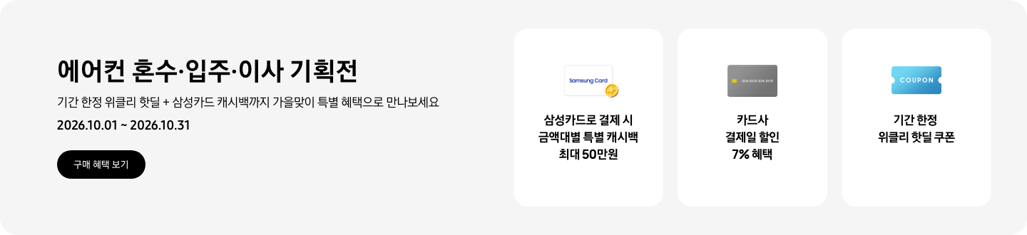 에어컨 혼수&middot;입주&middot;이사 기획전, 기간 한정 위클리 핫딜 + 삼성카드 캐시백까지 가을맞이 특별 혜택으로 만나보세요, 2026.10.01 ~ 2026.10.31, 구매 혜택 보기  삼성카드로 결제 시 금액대별 특별 캐시백 최대 50만원, Samsung Card 로고가 있는 카드와 캐시백을 의미하는 아이콘  카드사 결제일 할인 7% 혜택, 신용카드 결제 혜택을 상징 하는  기간 한정 선물 특가 쿠폰, COUPON을 상징하는 아이콘