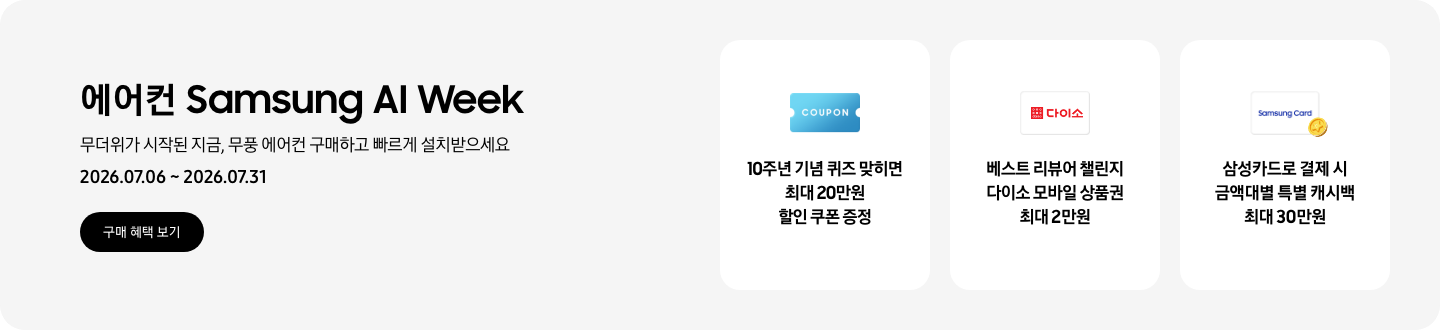 에어컨 Samsung AI Week, 무더위가 시작된 지금, 무풍 에어컨 구매하고 빠르게 설치받으세요, 2026.07.06 ~ 2026.07.31, 구매 혜택 보기  10주년 기념 퀴즈 맞히면 최대 20만원 할인 쿠폰 증정, COUPON을 상징하는 아이콘  베스트 리뷰어 챌린지 다이소 모바일 상품권 최대 2만원, 다이소 로고가 있는 카드  삼성카드로 결제 시 금액대별 특별 캐시백 최대 30만원, Samsung Card 로고가 있는 카드와 캐시백을 의미하는 아이콘