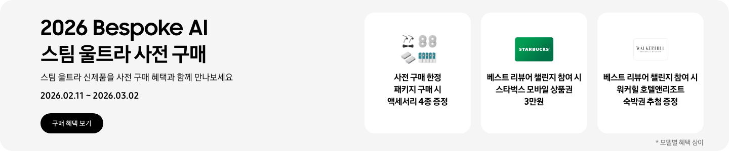 2026 Bespoke AI 스팀 울트라 사전 구매, 스팀 울트라 신제품을 사전 구매 혜택과 함께 만나보세요, 2026.02.11 - 2026.03.02, 구매 혜택 보기  먼지통 모터 필터 2EA, 스팀용 다회용포, 브러시 키트, 스팀용 먼지 봉투를 포함한 청소기 액세서리 4종, 사전 구매 한정 패키지 구매 시 액세서리 4종 증정    초록색 스타벅스 모바일 상품권, 베스트 리뷰어 챌린지 참여 시 스타벅스 모바일 상품권 3만원   워커힐 호텔앤리조트 로고, 베스트 리뷰어 챌린지 참여 시 워커힐 호텔앤리조트 숙박권 추첨 증정  *모델별 혜택 상이