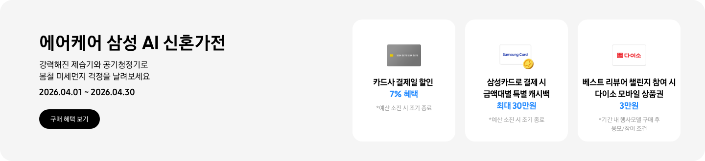 - 에어케어 삼성 AI 신혼가전 강력해진 제습기와 공기청정기로 봄철 미세먼지 걱정을 날려보세요 2026.04.01 ~2026.04.30 구매 혜택 보기  -  회색 카드 아이콘, 카드사 결제일 할인 7% 혜택  -  흰색 삼성카드와 코인 아이콘,  삼성카드로 결제 시 금액대별 특별 캐시백 최대 30만원  - 다이소 모바일 상품권 아이콘, 베스트 리뷰어 챌린지 참여 시 다이소 모바일 상품권 3만원