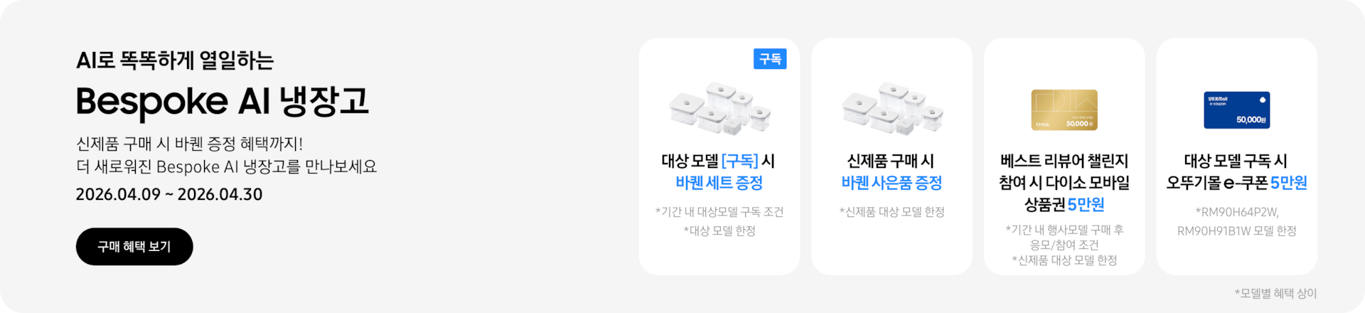 Bespoke AI 냉장고 , 신제품 구매 시 바퀜 증정 혜택까지! 더 새로워진 Bespoke AI 냉장고를 만나보세요  2026.04.09~2026.04.30  구매혜택보기  바퀜 밀폐용기 이미지, 대상 모델 구독 시 바퀜 세트 증정  바퀜 밀폐용기 이미지, 신제품 구매 시 바퀜 사은품 증정  키친핏 Max 바꿔보상 아이콘, 키친핏 Max 바꿔보상 최대 10만원 상품권 혜택  다이소 모바일 상품권 5만원 이미지, 베스트 리뷰어 챌린지 참여 시 다이소 모바일 상품권 5만원  오뚜기몰 e-쿠폰 5만원 이미지, 대상 모델 구독 시 오뚜기몰 e-쿠폰 5만원  *모델별 혜택 상이