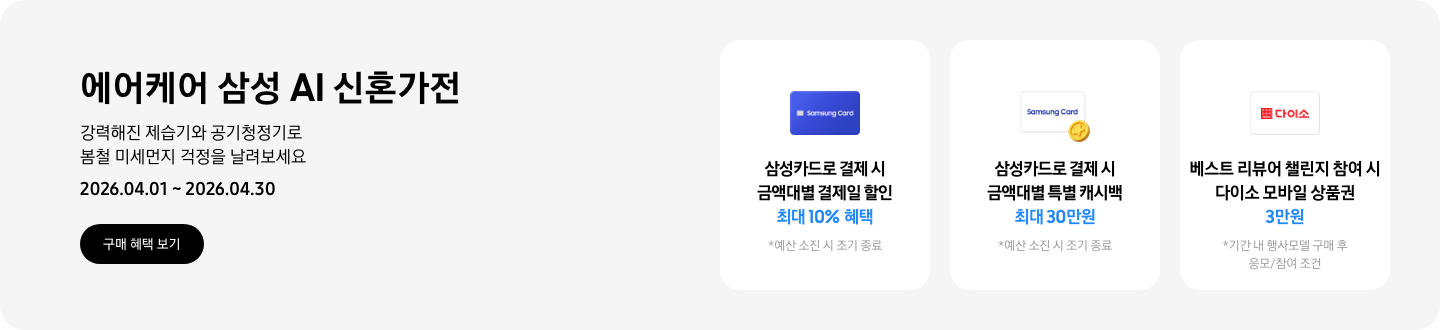 - 에어케어 삼성 AI 신혼가전 강력해진 제습기와 공기청정기로 봄철 미세먼지 걱정을 날려보세요 2026.04.01 ~2026.04.30 구매 혜택 보기  -  파란색 삼성카드 아이콘, 삼성카드로 결제 시 금액대별 결제일 할인 최대 10% 혜택  -  흰색 삼성카드와 코인 아이콘,  삼성카드로 결제 시 금액대별 특별 캐시백 최대 30만원  - 다이소 모바일 상품권 아이콘, 베스트 리뷰어 챌린지 참여 시 다이소 모바일 상품권 3만원
