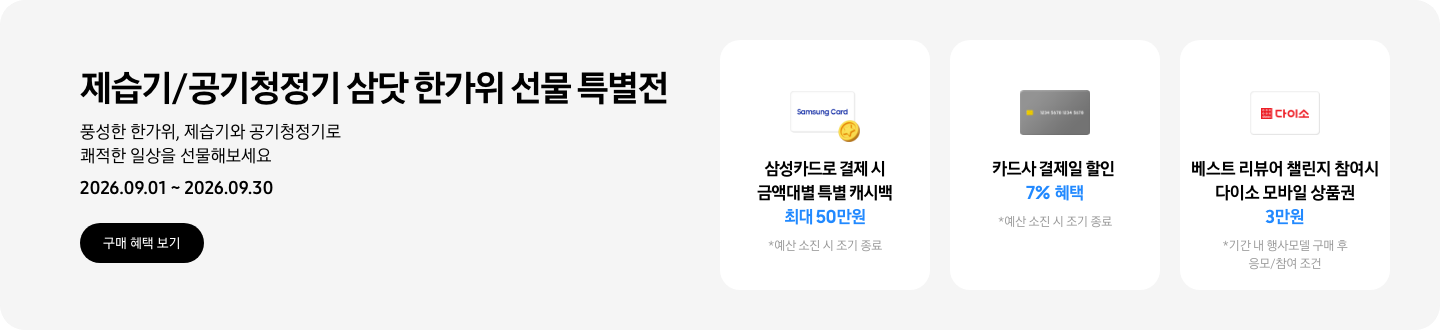 - 제습기/공기청정기 삼닷 한가위 선물 특별전 풍성한 한가위, 제습기와 공기청정기로 쾌적한 일상을 선물해보세요 2026.09.01 ~2026.09.30 구매 혜택 보기  - 삼성카드 특별 캐시백 아이콘, 삼성카드로 결제 시 금액대별 특별 캐시백 최대 50만원  - 회색 카드 아이콘, 카드사 결제일 할인 7% 혜택  - 다이소 모바일 상품권 아이콘, 베스트 리뷰어 챌린지 참여 시 다이소 모바일 상품권 3만원