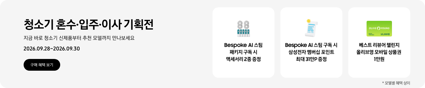 청소기 혼수&middot;입주&middot;이사 기획전, 지금 바로 청소기 신제품부터 추천 모델까지 만나보세요, 2026.09.28 - 2026.09.30, 구매 혜택 보기,  스팀용 다회용포와 스팀용 먼지봉투, Bespoke AI 스팀 패키지 구독 시 액세서리 2종 증정,  영수증과 코인이 그려진 아이콘, Bespoke AI 스팀 구독 시 삼성전자 멤버십 포인트 최대 31만P 증정,  올리브영 모바일 상품권 아이콘, 베스트 리뷰어 챌린지 올리브영 모바일 상품권 1만원  *모델별 혜택 상이