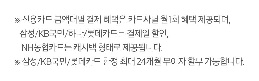 ※ 신용카드 금액대별 결제 혜택은 카드사별 월 1회 혜택 제공되며, 삼성/KB국민/하나/롯데카드는 결제일 할인, NH농협카드는 캐시백 형태로 제공됩니다. ※ 삼성/KB국민/롯데카드 한정 최대 24개월 무이자 할부 가능합니다.