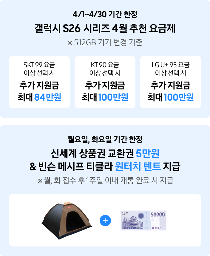 4/1~4/30 기간 한정 갤럭시 S26 시리즈 4월 추천 요금제 ※ 512GB 기기 변경 기준, SKT99 요금 이상 선택 시 추가 지원금 최대 84만원, KT 90 요금 이상 선택 시 추가 지원금 최대 100만원, LG U+ 95 요금 이상 선택 시 추가 지원금 최대 100만원, 월요일 화요일 기간 한정 신세계 상품권 교환권 5만원 & 빈슨 메시프 티클라 원터치 텐트 지급 ※ 월, 화 접수 후 1주일 이내 개통 완료 시 지급 (텐트와 신세계 상품권 이미지)