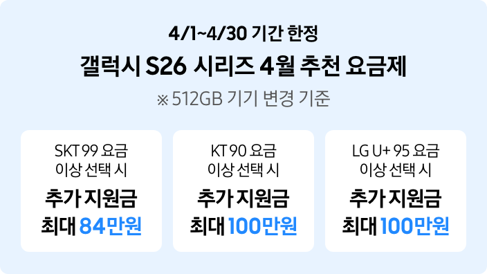 4/1~4/30 기간 한정 갤럭시 S26 시리즈 4월 추천 요금제 ※ 512GB 기기 변경 기준, SKT99 요금 이상 선택 시 추가 지원금 최대 84만원, KT 90 요금 이상 선택 시 추가 지원금 최대 100만원, LG U+ 95 요금 이상 선택 시 추가 지원금 최대 100만원