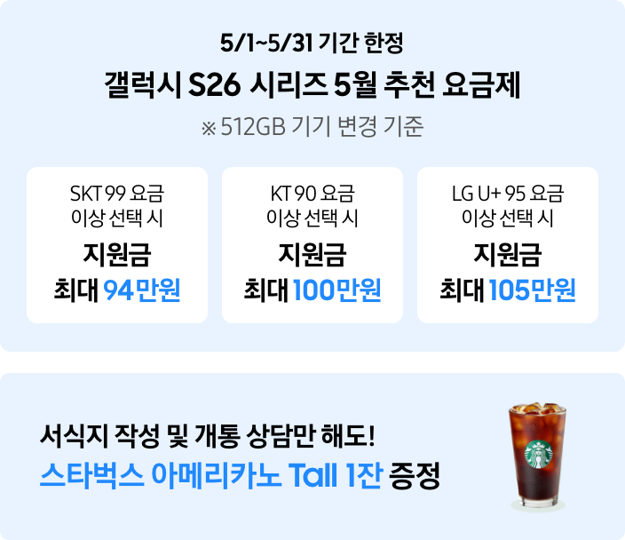 5/1~5/31 기간 한정 갤럭시 s26 시리즈 5월 추천 요금제 ※ 512GB 기기 변경 기준 SKT 99 요금 이상 선택 시 지원금 최대 94만원 KT 90 요금 이상 선택시 지원금 최대 100만원 LG U+ 95 요금 이상 선택 시 지원금 최대 105만원 서식지 작성 및 개통 상담만 해도 스타벅스 아메리카노 Tall 1잔 증정