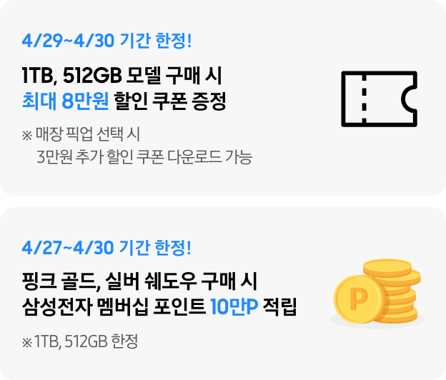 4/29~4/30 기간 한정 1TB, 512GB 구매 시 최대 8만원 할인 쿠폰, 4/27~4/30 기간 한정 핑크 골드, 실버 쉐도우 구매 시 삼성전자 멤버십 포인트 10만P 적립 (1TB, 512GB 한정)