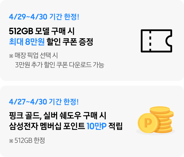 4/29~4/30 기간 한정 512GB 구매 시 최대 8만원 할인 쿠폰, 4/27~4/30 기간 한정 핑크 골드, 실버 쉐도우 구매 시 삼성전자 멤버십 포인트 10만P 적립 (512GB 한정)