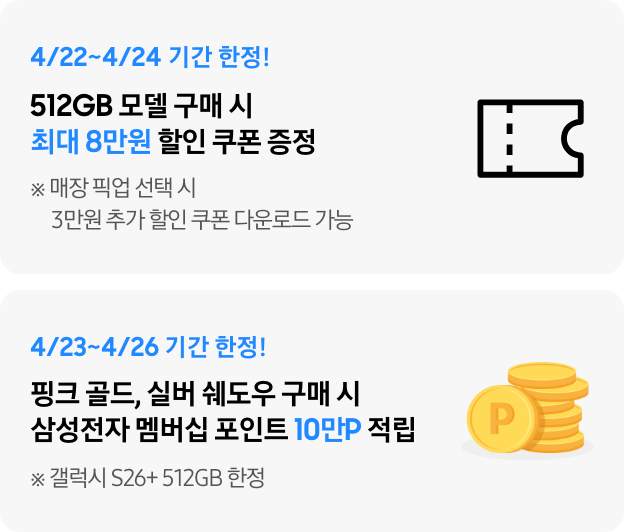 4/22~4/24 기간 한정! 512GB 모델 구매 시 최대 8만원 할인 쿠폰 증정 ※ 매장 픽업 선택 시 3만원 추가 할인 쿠폰 다운로드 가능, 4/23~4/26 기간 한정! 핑크 골드, 실버 쉐도우 구매 시 삼성전자 멤버십 포인트 10만P 적립 ※ 갤럭시 S26+ 512GB 한정