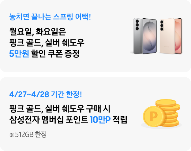 놓치면 끝나는 스프링 어택! 월요일, 화요일은 핑크 골드, 실버 쉐도우 5만원 할인 쿠폰 증정, 4/20~4/21 기간 한정! 핑크 골드, 실버 쉐도우 구매 시 삼성전자 멤버십 포인트 10만P 적립 ※ 512GB 한정​