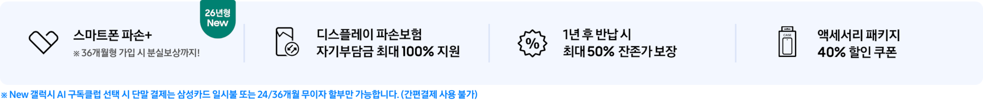 (스마트폰 파손+ 아이콘) 스마트폰 파손+ ※ 36개월형 가입 시 분실보상까지! 텍스트와 26년형 New 태그가 붙어있는 모습, (디스플레이 파손 보험 아이콘) 디스플레이 파손보험 자기부담금 최대 100% 지원 (퍼센트 아이콘) 1년 후 반납 시 최대 50% 잔존가 보장 (휴대폰이 패키지 안에 들어가있는 아이콘) 액세서리 패키지 40% 할인 쿠폰 5/6~8 기간 한정 10% 할인 쿠폰 추가 지급 ※ 단말 결제는 삼성카드 일시불 또는 24/36개