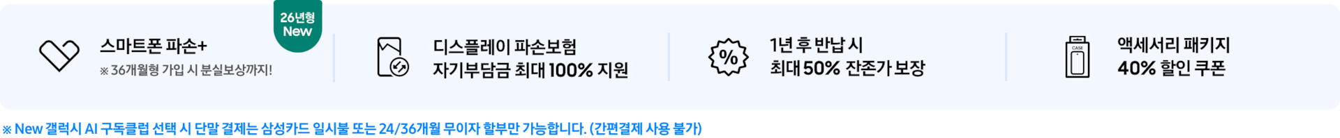 (스마트폰 파손+ 아이콘) 스마트폰 파손+ ※ 36개월형 가입 시 분실보상까지! 텍스트와 26년형 New 태그가 붙어있는 모습, (디스플레이 파손 보험 아이콘) 디스플레이 파손보험 자기부담금 최대 100% 지원 (퍼센트 아이콘) 1년 후 반납 시 최대 50% 잔존가 보장 (휴대폰이 패키지 안에 들어가있는 아이콘) 액세서리 패키지 40% 할인 쿠폰 ※ 단말 결제는 삼성카드 일시불 또는 24/36개월 무이자 할부만 가능합니다. (간편결제 사용 불가