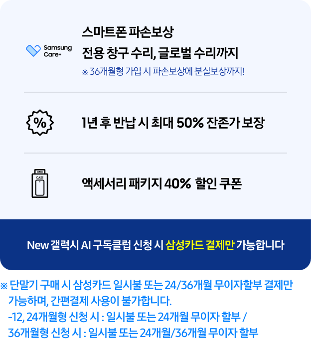 스마트폰 파손보상 전용 창구 수리, 글로벌 수리까지※ 36개월형 가입 시 파손 보상에 분실보상까지!,1년 후 반납 시 최대 50% 잔존가 보장, 액세서리 패키지 40% 할인 쿠폰 텍스트 ※ 단말기 구매 시 삼성카드 일시불 또는 24/36개월 무이자할부 결제만 가능하며, 간편결제 사용이 불가합니다. -12,24개월형 신청 시 : 일시불 또는 24개월 무이자 할부/36개월형 신청 시 : 일시불 또는 24개월/36개월 무이자 할부