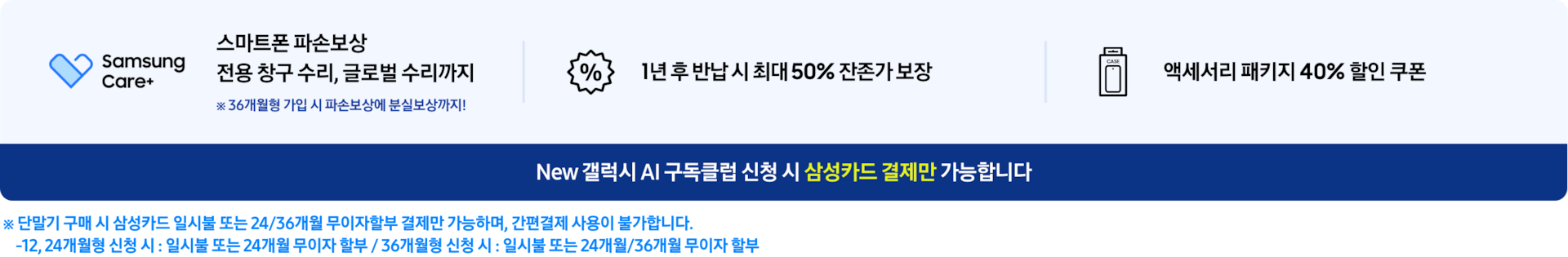 스마트폰 파손보상 전용 창구 수리, 글로벌 수리까지※ 36개월형 가입 시 파손 보상에 분실보상까지!,1년 후 반납 시 최대 50% 잔존가 보장, 액세서리 패키지 40% 할인 쿠폰, New 갤럭시 AI 구독클럽 신청 시 삼성카드 결제만 가능합니다. ※ 단말기 구매 시 삼성카드 일시불 또는 24/36개월 무이자할부 결제만 가능하며, 간편결제 사용이 불가합니다. -12,24개월형 신청 시: 일시불 또는 24개월 무이자 할부/36개월형 신청 시: 일시