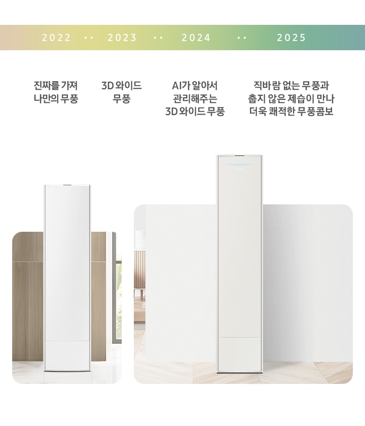 2022년 진짜를 가져 나만의 무풍. 2023 년 3D 와이드 무풍. 2024년 AI가 알아서 관리해주는 3D 와이드 무풍. 2025년 직바람 없는 무풍과 춥지않은 제습이 만나 쾌적한 무풍콤보.