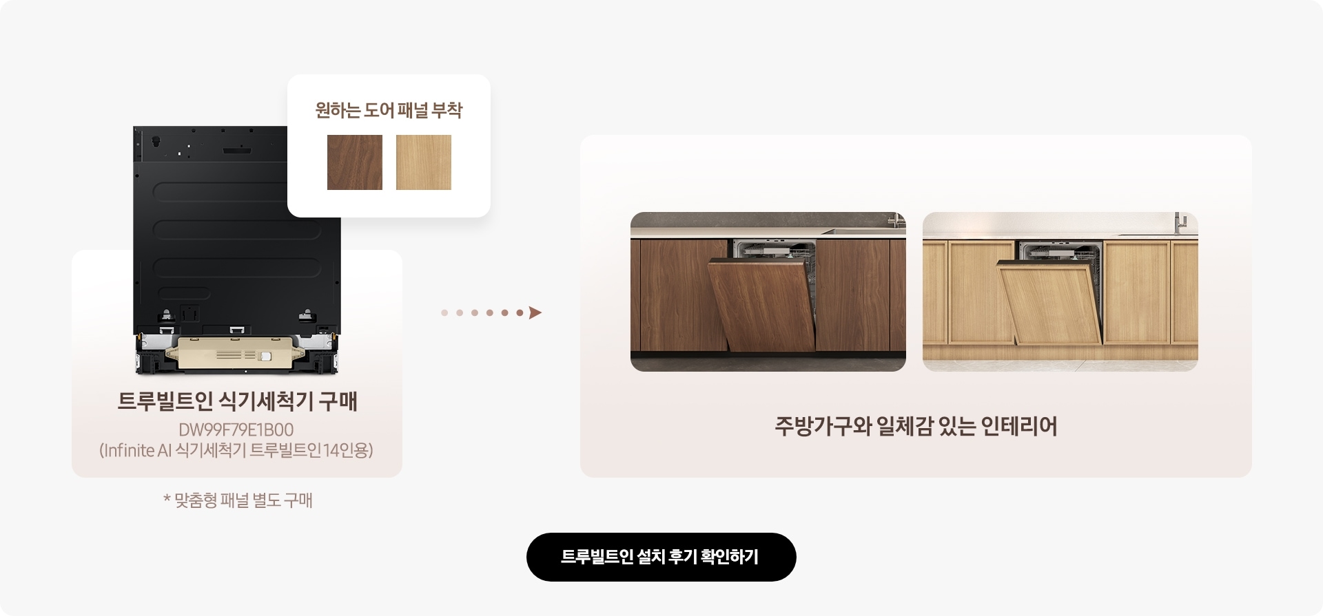 패널이 미제공되는 트루빌트인 식기세척기를 구매하여 원하는 도어 패널을 부착하면 주방가구와 일체감있는 인테리어를 완성할 수 있다는 내용을 설명하는 이미지입니다. 예시 이미지 모델명 : DW99F79E1B00 (Infinite AI 식기세척기 트루빌트인 14인용) * 맞춤형 패널 별도 구매