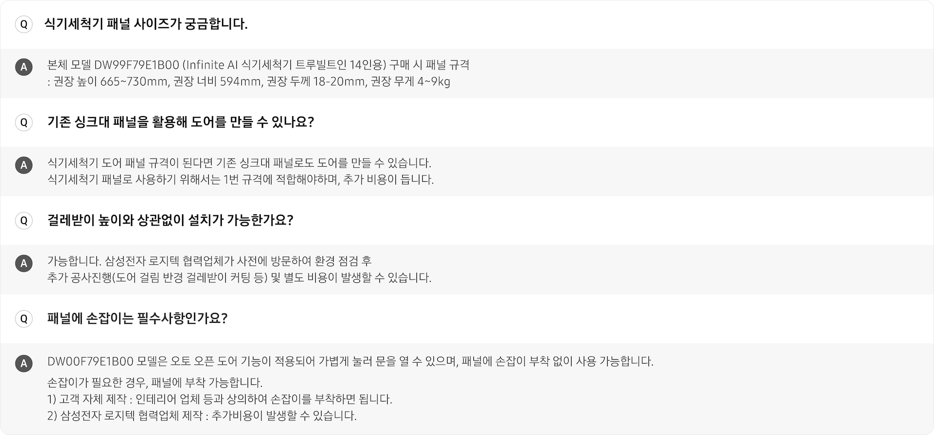 트루빌트인 식기세척기 관련 Q&A입니다. 식기세척기의 패널 사이즈와 관련된 질문입니다. 본체모델 DW99F79E1B00 (Infinite AI 식기세척기 트루빌트인 14인용) 구매 시 패널  규격은 권장 높이 665~730mm, 권장 너비 594mm, 권장 두께 18-20mm, 권장 무게 4~9kg입니다. 기존 싱크대 패널을 활용하여 도어를 만들 수 있는지에 대한 답변입니다. 식기세척기 도어 패널 규격이 된다면 기존 싱크대 패널로도 도어를 만들 수 있습니다. 식기세척기 패널로 사용하기 위해서는 1번의 규격에 적합해야 하며, 추가 비용이 듭니다. 걸레받이 높이와 상관 없이 설치가 가능한지에 대한 답변입니다. 가능합니다. 삼성전자 로지텍 협력업체가 사전 방문하여 환경 점검 후 추가 공사진행(도어 걸림 반경 걸레받이 커팅 등) 및 별도 비용이 발생할 수 있습니다. 패널에 손잡이가 필수사항인지에 대한 답변입니다. DW00F79E1B00 모델은 오토 오픈 도어 기능이 적용되어 가볍게 눌러 문을 열 수 있으며, 패널에 손잡이 부착 없이 사용 가능합니다. 또한 손잡이가 필요한 경우, 패널에 부착 가능합니다. 부착 가능한 방법은 하기 두가지입니다. 1. 고객 자체 제작 : 인테리어 업체 등과 상의하여 손잡이를 부착하면 됩니다. 2. 삼성전자 로지텍 협력업체 제작 : 추가비용이 발생할 수 있습니다.
