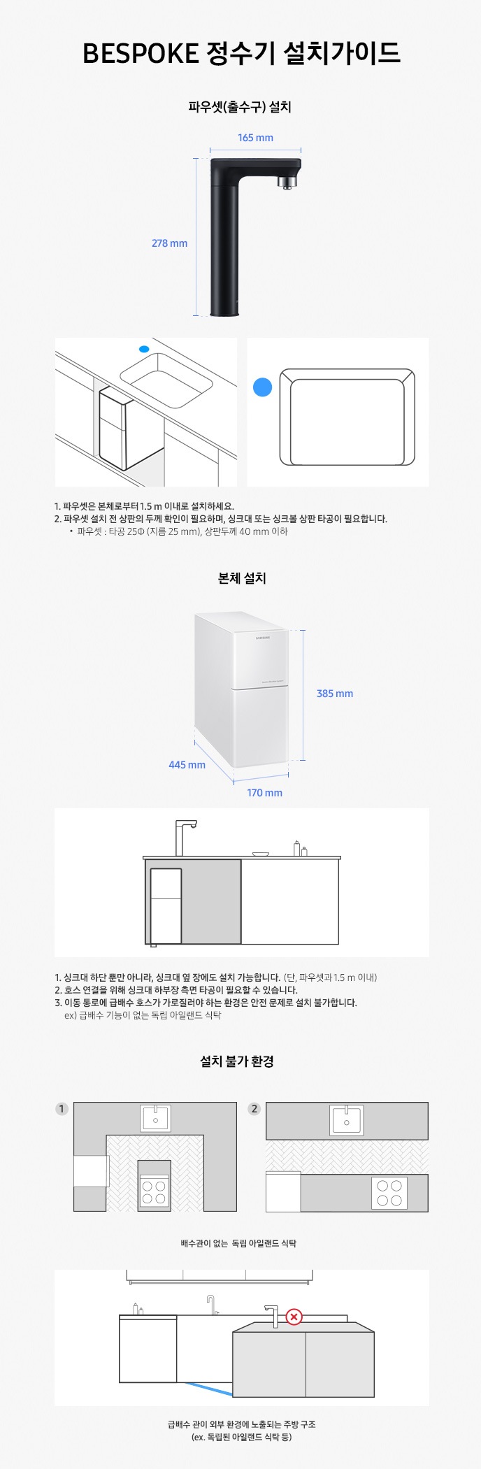 BESPOKE 정수기 설치 가이드에 대한 설명으로 왼편은 파우셋(출수구)설치 오른쪽은 본체 설치에 대한 내용을 도식화 하여 보여주고 있습니다. 1) 파우셋(출수구) 설치에 대한 설명으로 메인파우셋의 사이즈가 표기되어있습니다., 메인 파우셋은 높이 278mm 출수구 입구 165mm로 되어 있습니다. 하단에는 파우셋 설치에 대한 이미지가 보이며 직사각형의 싱크대에 설치 위치는 왼쪽 상단 싱크대 옆에 파란색으로 표시되어 있습니다. 1. 메인 파우셋은 본체로부터 1.5m이내 설치하세요 2. 파우셋 설치 시 싱크대 또는 싱크볼 상판 타공이 필요합니다.메인 파우셋 : 타공 25 파이 (지름 25mm) , 상판두께 40mm 이하 입니다. 2) 본체 설치에 대한 이미지로 본체의 사이즈가 표기되어 있습니다. 상하로 설치 시 규격은 가로 445mm 세로 170mm 높이 385mm 입니다. 파우셋이 설치되어 있는 싱크대의 하단 장과 옆장에 설치가 가능하다는 것을 보여주는 이미지가 함께 보여지고 있습니다. 1. 싱크대 하단 뿐만 아니라, 싱크대 옆 장에도 설치가 가능 합니다. (단 메인파우셋과 1.5m 이내) 2. 호스 연결을 위해 싱크대 하부장 측면 타공이 필요 할 수 있습니다. 3. 이동 통로에 급배수 호수가 가로질러야 하는 환경은 안전문제로 설치가 불가능합니다.