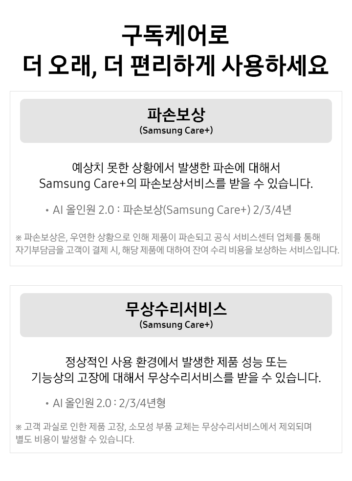 구독케어로 더 오래, 더 편리하게게 사용하세요 파손보상 (Samsung Care+) 예상치 못한 상황에서 발생한 파손에 대해서 Samsung Cara+의 파손보상서비스를 받을 수 있습니다. AI 올인원 2.0 : 파손보상(Samsung Care+) 2/3/4년 ※ 파손보상은, 운연한 상황으로 인해 제품이 파손되고 공식 서비스센터 업체를 통해 자기부담금을 고객이 결제 시, 해당 제품에 대하여 잔여 수리 비용을 보상하는 서비스입니다. / 무상수리서비스(Samsung Cara+) 정상적인 사용 환경에서 발생 제품 성능 또는 기능상의 고장에 대해서 무상수리서비스를 받을 수 있습니다. / · AI 올인원 2.0 : 2/3/4년형 텍스트가 적혀 있습니다.