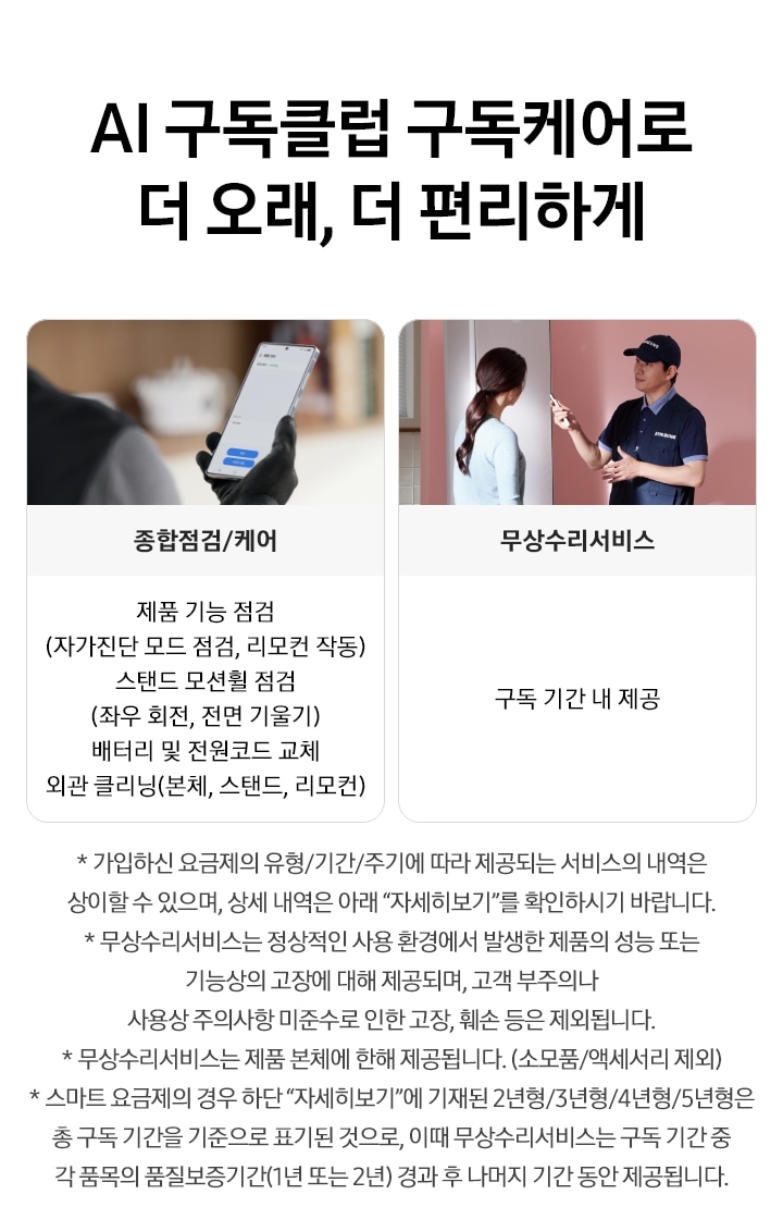AI 구독클럽 구독케어로 더 오래, 더 편리하게 타이틀이 적혀 있고, 수리기사가 스마트폰을 보고 있는 화면으로 종합점검/케어 텍스트 하단에 제품 기능 점검(자가진단 모드 점검, 리모컨 작동), 스탠드 모션횔 점검 (좌우 회전, 전면 기울기), 배터리 및 전원코드 교체, 외관 클리닝 (본체, 스탠드,리모컨) 텍스트가 박스 내에 적혀 있습니다. 오른쪽에는 소비자와 수리기사가 이야기 나누는 모습으로 무상수리서비스 텍스트가 있습니다. 박스 내에는 구독 기간 내 제공 이라는 텍스트가 적혀 있습니다. 하단에는 유의사항으로 * 가입하신 요금제의 경우 유형/기간/주기에 따라 제공되는 서비스의 내역은 상이할 수 있으며, 상세 내역은 아래 '자세히 보기'를 확인 하시기 바랍니다. * 무상수리서비스는 정상적인 사용 환경에서 발생한 제품의 성능 또는 기능상의 고장에 대해 제공되며, 고객 부주의나 사용상 주의사항 미준수로 인한 고장, 훼손 등은 제외됩니다. * 무상수리서비스는 제품 본체에 한해 제공됩니다.(소모품/액세서리 제외) *스마트 요금제의 경우 하단'자세히보기'에 기재 된 2년형/3년형/4년형/5년형은 총 구독 기간을 기준으로 표기된 것으로, 이때 무상수리서비스는 구독기간 중 각 품목의 품질보증기간(1년 또는 2년) 경과 후 나머지 기간 동안 제공됩니다.로 적혀 있습니다.