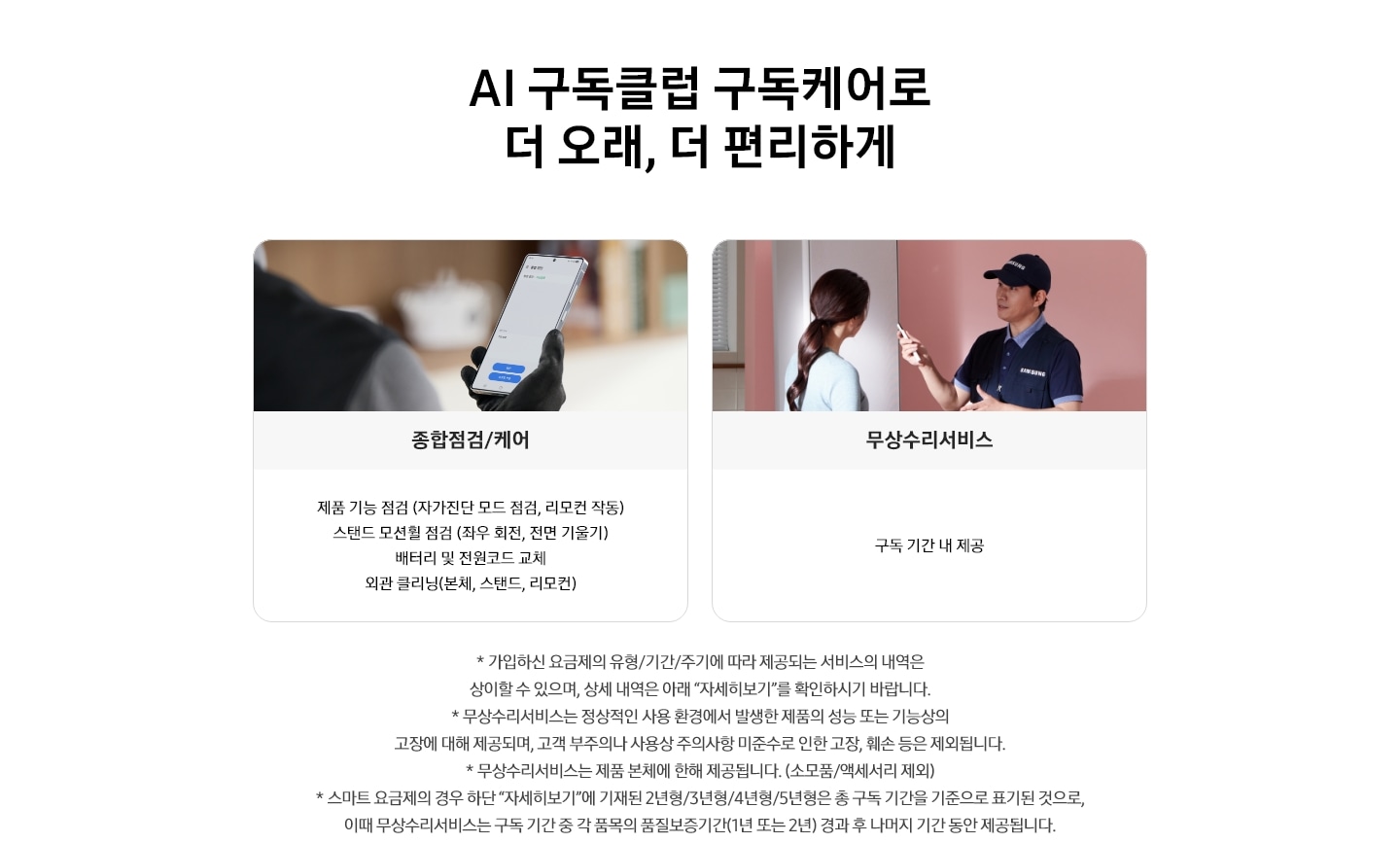 AI 구독클럽 구독케어로 더 오래, 더 편리하게 타이틀이 적혀 있고, 수리기사가 스마트폰을 보고 있는 화면으로 종합점검/케어 텍스트 하단에 제품 기능 점검(자가진단 모드 점검, 리모컨 작동), 스탠드 모션횔 점검 (좌우 회전, 전면 기울기), 배터리 및 전원코드 교체, 외관 클리닝 (본체, 스탠드,리모컨) 텍스트가 박스 내에 적혀 있습니다. 오른쪽에는 소비자와 수리기사가 이야기 나누는 모습으로 무상수리서비스 텍스트가 있습니다. 박스 내에는 구독 기간 내 제공 이라는 텍스트가 적혀 있습니다. 하단에는 유의사항으로 * 가입하신 요금제의 경우 유형/기간/주기에 따라 제공되는 서비스의 내역은 상이할 수 있으며, 상세 내역은 아래 '자세히 보기'를 확인 하시기 바랍니다. * 무상수리서비스는 정상적인 사용 환경에서 발생한 제품의 성능 또는 기능상의 고장에 대해 제공되며, 고객 부주의나 사용상 주의사항 미준수로 인한 고장, 훼손 등은 제외됩니다. * 무상수리서비스는 제품 본체에 한해 제공됩니다.(소모품/액세서리 제외) *스마트 요금제의 경우 하단'자세히보기'에 기재 된 2년형/3년형/4년형/5년형은 총 구독 기간을 기준으로 표기된 것으로, 이때 무상수리서비스는 구독기간 중 각 품목의 품질보증기간(1년 또는 2년) 경과 후 나머지 기간 동안 제공됩니다.로 적혀 있습니다.