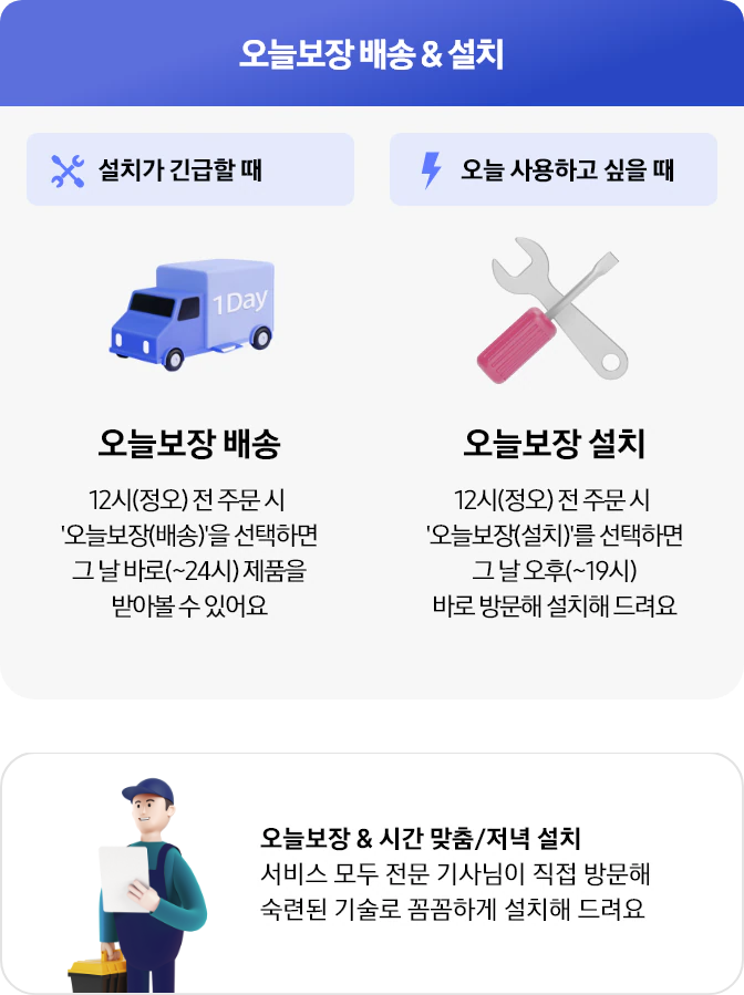[오늘보장배송 및 설치]
설치가 긴급할 때
- 오늘보장 배송 : 12시(정오) 전 주문 시 #39;오늘보장(배송)#39;을 선택하면 그 날 바로(~24시) 제품을 받아볼 수 있어요 
오늘 사용하고 싶을 때
- 오늘보장 설치 : 12시(정오) 전 주문 시 #39;오늘보장(설치)#39;를 선택하면 그 날 오후(~19시) 바로 방문해 설치해 드려요
[오늘보장 amp;amp; 시간 맟춤/저녁 설치]
서비스 모두 전문 기사님이 직접 방문해 숙련된 기술로 꼼꼼하게 설치해 드려요