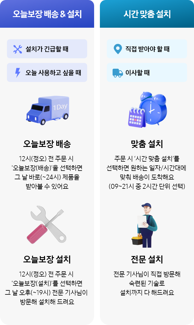 [오늘보장배송 및 설치]
설치가 긴급할 때, 오늘 사용하고 싶을 때
- 오늘보장 배송 : 12시(정오) 전 주문 시 오늘보장(배송)을 선택하면 그 날 바로(~24시) 제품을 받아볼 수 있어요 
- 오늘보장 설치 : 12시(정오) 전 주문 시 오늘보장(설치)을 선택하면 그 날 오후(~19시) 전문 기사님이 방문해 설치해 드려요
[시간 맞춤 설치]
직접 받아야 할 때, 이사할 때
- 맞춤 설치 : 주문시 시간 맞춤 설치를 선택하면 원하는 일자/시간대에 맞춰 배송이 도착해요 (09~21시 중 2시간 단위 선택)
- 전문 설치 : 전문 기사님이 직접 방문해 숙련된 기술로 설치까지 다 해드려요